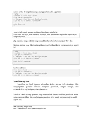 Bab2: Bekerja dengan PHP
Oleh : Loka Dwiartara | http://www.ilmuwebsite.com
5353
namun ketika di tampilkan dengan menggunakan echo, seperti ini
<?php
$cerita = "Pada suatu hari
saya jalan sendirian
di tengah jalan bertemu kucing herder
saya di kejar sampai nyusruk";
echo $cerita;
?>
yang terjadi malah, semuanya di tampilkan dalam satu baris :
Pada suatu hari saya jalan sendirian di tengah jalan bertemu kucing herder saya di kejar
sampai nyusruk
php memiliki fungsi nl2br(), yang menjadikan baris-baris baru menjadi <br>, dan
Kalimat-kalimat yang diketik ditampilkan seperti ketika di ketik. Implementasinya seperti
ini
<?php
$cerita = "Pada suatu hari
saya jalan sendirian
di tengah jalan bertemu kucing herder
saya di kejar sampai nyusruk";
echo nl2br($cerita);
?>
hasilnya adalah :
Pada suatu hari
saya jalan sendirian
di tengah jalan bertemu kucing herder
saya di kejar sampai nyusruk
Memfilter tag html
Memfilter tag html biasanya digunakan ketika seorang web developer tidak
menginginkan spammer merusak tampilan guestbook, dengan linknya, atau
menonaktifkan tag html yang tidak dibutuhkan.
Misalkan ketika seorang spammer yang menaruh link situsnya kedalam guestbook, maka
untuk menonaktifkan link tersebut cukup gunakan strip_tags(); implementasinya adalah
seperti ini :
 