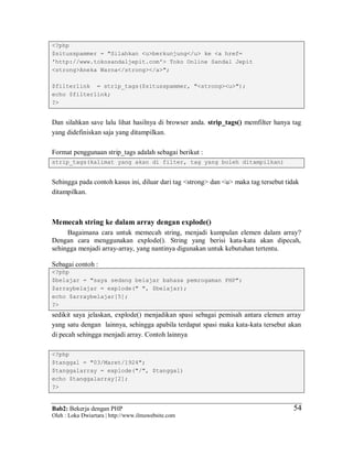 Bab2: Bekerja dengan PHP
Oleh : Loka Dwiartara | http://www.ilmuwebsite.com
5454
<?php
$situsspammer = "Silahkan <u>berkunjung</u> ke <a href=
'http://www.tokosandaljepit.com'> Toko Online Sandal Jepit
<strong>Aneka Warna</strong></a>";
$filterlink = strip_tags($situsspammer, "<strong><u>");
echo $filterlink;
?>
Dan silahkan save lalu lihat hasilnya di browser anda. strip_tags() memfilter hanya tag
yang didefiniskan saja yang ditampilkan.
Format penggunaan strip_tags adalah sebagai berikut :
strip_tags(kalimat yang akan di filter, tag yang boleh ditampilkan)
Sehingga pada contoh kasus ini, diluar dari tag <strong> dan <u> maka tag tersebut tidak
ditampilkan.
Memecah string ke dalam array dengan explode()
Bagaimana cara untuk memecah string, menjadi kumpulan elemen dalam array?
Dengan cara menggunakan explode(). String yang berisi kata-kata akan dipecah,
sehingga menjadi array-array, yang nantinya digunakan untuk kebutuhan tertentu.
Sebagai contoh :
<?php
$belajar = "saya sedang belajar bahasa pemrogaman PHP";
$arraybelajar = explode(" ", $belajar);
echo $arraybelajar[5];
?>
sedikit saya jelaskan, explode() menjadikan spasi sebagai pemisah antara elemen array
yang satu dengan lainnya, sehingga apabila terdapat spasi maka kata-kata tersebut akan
di pecah sehingga menjadi array. Contoh lainnya
<?php
$tanggal = "03/Maret/1924";
$tanggalarray = explode("/", $tanggal)
echo $tanggalarray[2];
?>
 