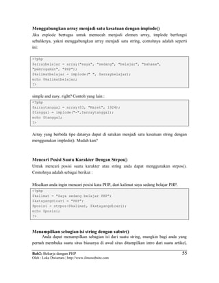 Bab2: Bekerja dengan PHP
Oleh : Loka Dwiartara | http://www.ilmuwebsite.com
5555
Menggabungkan array menjadi satu kesatuan dengan implode()
Jika explode bertugas untuk memecah menjadi elemen array, implode berfungsi
sebaliknya, yakni menggabungkan array menjadi satu string, contohnya adalah seperti
ini:
<?php
$arraybelajar = array("saya", "sedang", "belajar", "bahasa",
"pemrogaman", "PHP");
$kalimatbelajar = implode(" ", $arraybelajar);
echo $kalimatbelajar;
?>
simple and easy. right? Contoh yang lain :
<?php
$arraytanggal = array(03, "Maret", 1924);
$tanggal = implode("-",$arraytanggal);
echo $tanggal;
?>
Array yang berbeda tipe datanya dapat di satukan menjadi satu kesatuan string dengan
menggunakan implode(). Mudah kan?
Mencari Posisi Suatu Karakter Dengan Strpos()
Untuk mencari posisi suatu karakter atau string anda dapat menggunakan strpos().
Contohnya adalah sebagai berikut :
Misalkan anda ingin mencari posisi kata PHP, dari kalimat saya sedang belajar PHP.
<?php
$kalimat = "Saya sedang belajar PHP";
$katayangdicari = "PHP";
$posisi = strpos($kalimat, $katayangdicari);
echo $posisi;
?>
Menampilkan sebagian isi string dengan substr()
Anda dapat menampilkan sebagian isi dari suatu string, mungkin bagi anda yang
pernah membuka suatu situs biasanya di awal situs ditampilkan intro dari suatu artikel,
 
