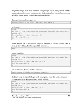 Bab2: Bekerja dengan PHP
Oleh : Loka Dwiartara | http://www.ilmuwebsite.com
5656
dengan keterangan read more, atau baca selengkapnya, hal ini menggunakan substr(),
atau untuk memfilter nomor hp, dengan cara tidak menampilkan kesuluruhan nomornya,
kemudian diganti dengan karakter xxx, dan lain sebagainya.
Cara penulisannya adalah seperti ini.
substr(kalimat, nilai awal, nilai akhir atau range )
contohnya :
<?php
$kalimat = "saya sedang mengetik menggunakan keyboard, guna mempelajari
bahasa PHP";
$potongkalimat = substr($kalimat, -3);
echo $potongkalimat ;
?>
substr($kalimat, -3) di sini berarti, tampilkan sebagian isi variable kalimat yakni 3
karakter dari belakang. Dan hasilnya adalah seperti ini ...
PHP
contoh yang lain :
<?php
$kalimat = "saya sedang mengetik menggunakan keyboard, guna mempelajari
bahasa PHP";
$potongkalimat = substr($kalimat, 0, 41);
echo $potongkalimat ;
?>
kita lihat hasilnya di browser adalah seperti ini ...
saya sedang mengetik menggunakan keyboard
Ini berarti script ini memiliki fungsi untuk menampilkan mulai dari karater dari posisi 0
dengan range 40 karakter didepannya, contoh yang lain :
<?php
$kalimat = "saya sedang mengetik menggunakan keyboard, guna mempelajari
bahasa PHP";
$potongkalimat = substr($kalimat, 5, 6);
echo $potongkalimat ;
?>
 