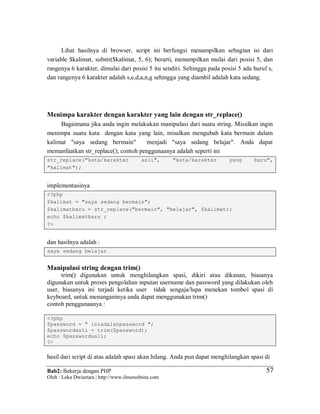 Bab2: Bekerja dengan PHP
Oleh : Loka Dwiartara | http://www.ilmuwebsite.com
5757
Lihat hasilnya di browser, script ini berfungsi menampilkan sebagian isi dari
variable $kalimat, substr($kalimat, 5, 6); berarti, menampilkan mulai dari posisi 5, dan
rangenya 6 karakter, dimulai dari posisi 5 itu sendiri. Sehingga pada posisi 5 ada huruf s,
dan rangenya 6 karakter adalah s,e,d,a,n,g sehingga yang diambil adalah kata sedang.
Menimpa karakter dengan karakter yang lain dengan str_replace()
Bagaimana jika anda ingin melakukan manipulasi dari suatu string. Misalkan ingin
menimpa suatu kata dengan kata yang lain, misalkan mengubah kata bermain dalam
kalimat "saya sedang bermain" menjadi "saya sedang belajar". Anda dapat
memanfaatkan str_replace(); contoh penggunaanya adalah seperti ini
str_replace("kata/karakter asli", "kata/karakter yang baru",
"kalimat");
implementasinya
<?php
$kalimat = "saya sedang bermain";
$kalimatbaru = str_replace("bermain", "belajar", $kalimat);
echo $kalimatbaru ;
?>
dan hasilnya adalah :
saya sedang belajar
Manipulasi string dengan trim()
trim() digunakan untuk menghilangkan spasi, dikiri atau dikanan, biasanya
digunakan untuk proses pengolahan inputan username dan password yang dilakukan oleh
user, biasanya ini terjadi ketika user tidak sengaja/lupa menekan tombol spasi di
keyboard, untuk menanganinya anda dapat menggunakan trim()
contoh penggunaanya :
<?php
$password = " iniadalahpassword ";
$passwordasli = trim($password);
echo $passwordasli;
?>
hasil dari script di atas adalah spasi akan hilang. Anda pun dapat menghilangkan spasi di
 