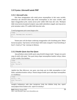 Bab2: Bekerja dengan PHP
Oleh : Loka Dwiartara | http://www.ilmuwebsite.com
5959
2.12 Syntax Alternatif untuk PHP
2.12.1 Alternatif echo
Kita biasa menggunakan echo untuk proses menampilkan isi dari suatu variable,
sebetulnya ada alternatif dalam php untuk menampilkan isi dari suatu variable, anda
dapat menggunakan print, namun proses print sedikit lebih lama dari echo. Meskipun
tidak terasa karena kecepatan komputer yang sudah sedemikian canggih, tapi tetap proses
print memakan waktu 15% sedikit lebih lama dari echo.
Contoh penggunaan print sama dengan echo :
<?php
print "menampilkan kalimat";
?>
Namun para web developer cenderung menggunakan echo ketimbang print. Bukan
karena kecepatan. Tapi karena web developer lebih malas mengetik 5 huruf ketimbang 4
huruf. :d aneh ya? Tapi memang itu faktanya.
2.12.2 Double Quote dan One Quote
Apa perbedaan antara double quote yang diwakili dengan tanda " dengan one quote
yang di wakili oleh tanda ' One quote hanya dapat menampilkan karakter aslinya, bukan
isi dari variable. Kita buktikan :
<?php
$nilai = 90;
echo '$nilai';
?>
Apabila kita lihat dibrowser, one quote, atau kutip satu itu tidak menampikan isi dari
$nilai, melainkan karakter aslinya. Namun dengan double quote anda dapat menampilkan
isi variablenya :
<?php
$nilai = 90;
echo "$nilai";
?>
mungkin kedepannya anda akan memproses kutip dua didalam kutip dua, seperti
menyisipkan html di dalam echo. seperti ini misalnya :
 