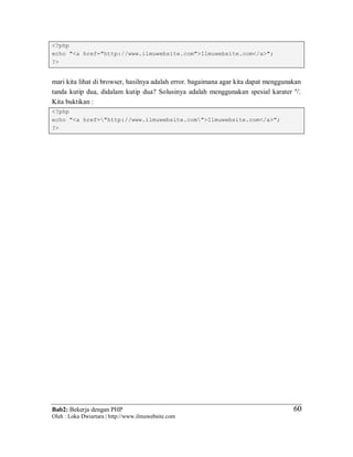 Bab2: Bekerja dengan PHP
Oleh : Loka Dwiartara | http://www.ilmuwebsite.com
6060
<?php
echo "<a href="http://www.ilmuwebsite.com">Ilmuwebsite.com</a>";
?>
mari kita lihat di browser, hasilnya adalah error. bagaimana agar kita dapat menggunakan
tanda kutip dua, didalam kutip dua? Solusinya adalah menggunakan spesial karater ''.
Kita buktikan :
<?php
echo "<a href="http://www.ilmuwebsite.com">Ilmuwebsite.com</a>";
?>
 