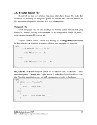 Bab2: Bekerja dengan PHP
Oleh : Loka Dwiartara | http://www.ilmuwebsite.com
6161
2.13 Bekerja dengan File
Di sub bab ini akan saya jelaskan bagaimana kita bekerja dengan file. mulai dari
membuka file, menutup file mengecek apakah file tersebut ada, kemudian menulis isi
file, ataupun menghapus file. itu semua akan saya jelaskan di sini.
Mengecek File
Untuk mengecek file, ada atau tidaknya file tersebut dalam direktori/path yang
ditentukan, biasanya seorang web developer cukup menggunakan fungsi file_exist(),
untuk mengecek apakah file tersebut ada.
Siapkan terlebih dahulu sebuah file kosong di c:xampphtdocslatihanphp
berikan nama tes.txt, kemudian selanjutnya silahkan buat script php nya seperti ini :
<?php
if (file_exists("tes.txt") == 1)
{
echo "File-nya ada...";
}
else
{
echo "Filenya tidak ada ...";
}
?>
file_exits("tes.txt") akan mengecek apakah file nya ada atau tidak, jika bernilai 1, maka
akan di tampilkan "File-nya ada..."; jika bernilai 0, maka akan ditampilkan filenya tidak
ada. Atau bisa juga di tulis seperti ini, tidak menggunakan operator perbandingan ==.
<?php
if (file_exists("tes.txt"))
{
echo "File-nya ada...";
}
else
{
echo "Filenya tidak ada ...";
}
?>
 