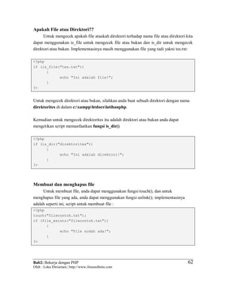 Bab2: Bekerja dengan PHP
Oleh : Loka Dwiartara | http://www.ilmuwebsite.com
6262
Apakah File atau Direktori??
Untuk mengecek apakah file ataukah direktori terhadap nama file atau direktori kita
dapat menggunakan is_file untuk mengecek file atau bukan dan is_dir untuk mengecek
direktori atau bukan. Implementasinya masih menggunakan file yang tadi yakni tes.txt:
<?php
if (is_file("tes.txt"))
{
echo "Ini adalah file!";
}
?>
Untuk mengecek direktori atau bukan, silahkan anda buat sebuah direktori dengan nama
direktorites di dalam c:xampphtdocslatihanphp.
Kemudian untuk mengecek direktorites itu adalah direktori atau bukan anda dapat
mengetikan script memanfaatkan fungsi is_dir()
<?php
if (is_dir("direktorites"))
{
echo "Ini adalah direktori!";
}
?>
Membuat dan menghapus file
Untuk membuat file, anda dapat menggunakan fungsi touch(), dan untuk
menghapus file yang ada, anda dapat menggunakan fungsi unlink(); implementasinya
adalah seperti ini, script untuk membuat file :
<?php
touch("filecontoh.txt");
if (file_exists("filecontoh.txt"))
{
echo "File sudah ada!";
}
?>
 