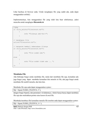 Bab2: Bekerja dengan PHP
Oleh : Loka Dwiartara | http://www.ilmuwebsite.com
6363
Lihat hasilnya di browser anda. Untuk menghapus file yang sudah ada, anda dapat
menggunakan unlink().
Implementasinya, kita menggunakan file yang telah kita buat sebelumnya, yakni
mencoba untuk menghapus filecontoh.txt
<?php
if (file_exists("filecontoh.txt"))
{
echo "Filennya ada!<br/>";
}
// menghapus file
unlink("filecontoh.txt");
// mengecek kembali keberadaan filenya
if (file_exists("filecontoh.txt"))
{
echo "File sudah ada!";
}
else
{
echo "File sudah tidak ada ... ";
}
?>
Membuka File
Ada beberapa fungsi untuk membuka file, mulai dari membuka file saja, kemudian ada
juga fungsi yang dapat membuka kemudian lalu menulis isi file, ada juga fungsi untuk
membuka file sambil menulis, dan lain-lain.
Membuka file saja anda dapat menggunakan syntax :
$fp = fopen( NAMA_FILENYA, 'r' );
dengan fungsi fopen(), dan paramater r di dalamnya, r disini hanya hanya dapat membuka
file saja dan meletakkan pointer atau kursor di awal file.
Membuka/membaca file kemudian menulis file tersebut anda dapat menggunakan syntax:
$fp = fopen( NAMA_FILENYA, 'r+' );
 