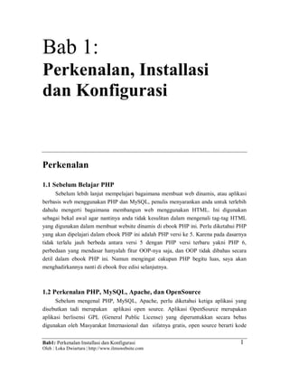 Bab1: Perkenalan Installasi dan Konfigurasi
Oleh : Loka Dwiartara | http://www.ilmuwebsite.com
1
Bab 1:
Perkenalan, Installasi
dan Konfigurasi
Perkenalan
1.1 Sebelum Belajar PHP
Sebelum lebih lanjut mempelajari bagaimana membuat web dinamis, atau aplikasi
berbasis web menggunakan PHP dan MySQL, penulis menyarankan anda untuk terlebih
dahulu mengerti bagaimana membangun web menggunakan HTML. Ini digunakan
sebagai bekal awal agar nantinya anda tidak kesulitan dalam mengenali tag-tag HTML
yang digunakan dalam membuat website dinamis di ebook PHP ini. Perlu diketahui PHP
yang akan dipelajari dalam ebook PHP ini adalah PHP versi ke 5. Karena pada dasarnya
tidak terlalu jauh berbeda antara versi 5 dengan PHP versi terbaru yakni PHP 6,
perbedaan yang mendasar hanyalah fitur OOP-nya saja, dan OOP tidak dibahas secara
detil dalam ebook PHP ini. Namun mengingat cakupan PHP begitu luas, saya akan
menghadirkannya nanti di ebook free edisi selanjutnya.
1.2 Perkenalan PHP, MySQL, Apache, dan OpenSource
Sebelum mengenal PHP, MySQL, Apache, perlu diketahui ketiga aplikasi yang
disebutkan tadi merupakan aplikasi open source. Aplikasi OpenSource merupakan
aplikasi berlisensi GPL (General Public License) yang diperuntukkan secara bebas
digunakan oleh Masyarakat Internasional dan sifatnya gratis, open source berarti kode
 