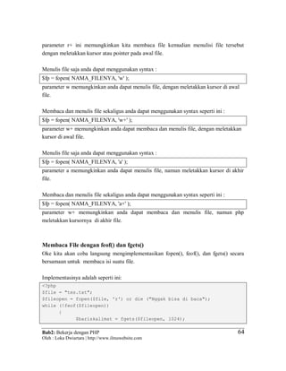 Bab2: Bekerja dengan PHP
Oleh : Loka Dwiartara | http://www.ilmuwebsite.com
6464
parameter r+ ini memungkinkan kita membaca file kemudian menulisi file tersebut
dengan meletakkan kursor atau pointer pada awal file.
Menulis file saja anda dapat menggunakan syntax :
$fp = fopen( NAMA_FILENYA, 'w' );
parameter w memungkinkan anda dapat menulis file, dengan meletakkan kursor di awal
file.
Membaca dan menulis file sekaligus anda dapat menggunakan syntax seperti ini :
$fp = fopen( NAMA_FILENYA, 'w+' );
parameter w+ memungkinkan anda dapat membaca dan menulis file, dengan meletakkan
kursor di awal file.
Menulis file saja anda dapat menggunakan syntax :
$fp = fopen( NAMA_FILENYA, 'a' );
parameter a memungkinkan anda dapat menulis file, namun meletakkan kursor di akhir
file.
Membaca dan menulis file sekaligus anda dapat menggunakan syntax seperti ini :
$fp = fopen( NAMA_FILENYA, 'a+' );
parameter w+ memungkinkan anda dapat membaca dan menulis file, namun php
meletakkan kursornya di akhir file.
Membaca File dengan feof() dan fgets()
Oke kita akan coba langsung mengimplementasikan fopen(), feof(), dan fgets() secara
bersamaan untuk membaca isi suatu file.
Implementasinya adalah seperti ini:
<?php
$file = "tes.txt";
$fileopen = fopen($file, 'r') or die ("Nggak bisa di baca");
while (!feof($fileopen))
{
$bariskalimat = fgets($fileopen, 1024);
 
