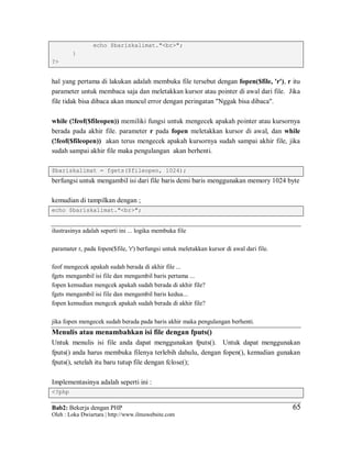 Bab2: Bekerja dengan PHP
Oleh : Loka Dwiartara | http://www.ilmuwebsite.com
6565
echo $bariskalimat."<br>";
}
?>
hal yang pertama di lakukan adalah membuka file tersebut dengan fopen($file, 'r'), r itu
parameter untuk membaca saja dan meletakkan kursor atau pointer di awal dari file. Jika
file tidak bisa dibaca akan muncul error dengan peringatan "Nggak bisa dibaca".
while (!feof($fileopen)) memiliki fungsi untuk mengecek apakah pointer atau kursornya
berada pada akhir file. parameter r pada fopen meletakkan kursor di awal, dan while
(!feof($fileopen)) akan terus mengecek apakah kursornya sudah sampai akhir file, jika
sudah sampai akhir file maka pengulangan akan berhenti.
$bariskalimat = fgets($fileopen, 1024);
berfungsi untuk mengambil isi dari file baris demi baris menggunakan memory 1024 byte
kemudian di tampilkan dengan ;
echo $bariskalimat."<br>";
ilustrasinya adalah seperti ini ... logika membuka file
paramater r, pada fopen($file, 'r') berfungsi untuk meletakkan kursor di awal dari file.
feof mengecek apakah sudah berada di akhir file ...
fgets mengambil isi file dan mengambil baris pertama ...
fopen kemudian mengcek apakah sudah berada di akhir file?
fgets mengambil isi file dan mengambil baris kedua...
fopen kemudian mengcek apakah sudah berada di akhir file?
jika fopen mengecek sudah berada pada baris akhir maka pengulangan berhenti.
Menulis atau menambahkan isi file dengan fputs()
Untuk menulis isi file anda dapat menggunakan fputs(). Untuk dapat menggunakan
fputs() anda harus membuka filenya terlebih dahulu, dengan fopen(), kemudian gunakan
fputs(), setelah itu baru tutup file dengan fclose();
Implementasinya adalah seperti ini :
<?php
 