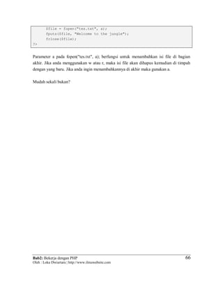 Bab2: Bekerja dengan PHP
Oleh : Loka Dwiartara | http://www.ilmuwebsite.com
6666
$file = fopen("tes.txt", a);
fputs($file, "Welcome to the jungle");
fclose($file);
?>
Parameter a pada fopen("tes.txt", a); berfungsi untuk menambahkan isi file di bagian
akhir. Jika anda menggunakan w atau r, maka isi file akan dihapus kemudian di timpah
dengan yang baru. Jika anda ingin menambahkannya di akhir maka gunakan a.
Mudah sekali bukan?
 