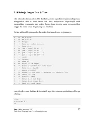 Bab2: Bekerja dengan PHP
Oleh : Loka Dwiartara | http://www.ilmuwebsite.com
6767
2.14 Bekerja dengan Date & Time
Oke, kita sudah berada dalam akhir dari bab 2, di sini saya akan menjelaskan bagaimana
menggunakan Date & Time dalam PHP. PHP menyediakan fungsi-fungsi untuk
menampilkan penanggalan dan waktu. Fungsi-fungsi tersebut dapat mengembalikan
tanggal dan waktu sesuai dengan yang kita butuhkan.
Berikut adalah table penanggalan dan waktu disertakan dengan penjelasannya.
a -> am atau pm
A -> AM atau PM
d -> Tanggal
D -> Nama hari dalam seminggu
F -> Nama bulan
g -> jam 1 sampai 12 (1..12)
G -> jam 1 sampai 23 (0..23)
h -> jam 1 sampai 12 (01..12)
H -> jam 1 sampai 23 (OO..23)
i -> menit
j -> Tanggal
l -> Nama Hari
m -> Bulan (dalam angka)
M -> Bulan (singkatan dari nama bulan)
n -> Nama bulan (1..12)
O -> waktu greenwicj
r -> format RFC 822 (Sun, 25 Agustus 2002 16:01:07+0200
s -> detik (00..59)
T -> Timezone (DMT)
y -> tahun dalam dua digit
Y -> tahun dalam empat digit
z -> hari ke x dari tahun
contoh implementasi dari date & time adalah seperti ini untuk mengetahui tanggal berapa
sekarang :
<?php
echo date("d");
?>
 