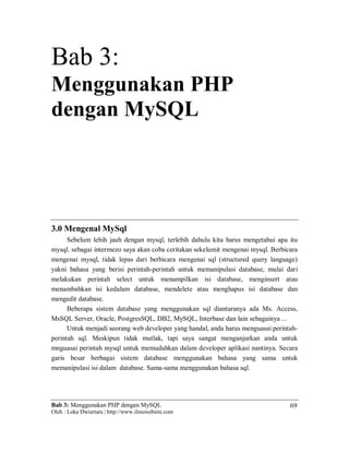 Bab 3: Menggunakan PHP dengan MySQL
Oleh : Loka Dwiartara | http://www.ilmuwebsite.com
69
Bab 3:
Menggunakan PHP
dengan MySQL
3.0 Mengenal MySql
Sebelum lebih jauh dengan mysql, terlebih dahulu kita harus mengetahui apa itu
mysql. sebagai intermezo saya akan coba ceritakan sekelumit mengenai mysql. Berbicara
mengenai mysql, tidak lepas dari berbicara mengenai sql (structured query language)
yakni bahasa yang berisi perintah-perintah untuk memanipulasi database, mulai dari
melakukan perintah select untuk menampilkan isi database, menginsert atau
menambahkan isi kedalam database, mendelete atau menghapus isi database dan
mengedit database.
Beberapa sistem database yang menggunakan sql diantaranya ada Ms. Access,
MsSQL Server, Oracle, PostgresSQL, DB2, MySQL, Interbase dan lain sebagainya ...
Untuk menjadi seorang web developer yang handal, anda harus menguasai perintah-
perintah sql. Meskipun tidak mutlak, tapi saya sangat menganjurkan anda untuk
mnguasai perintah mysql untuk memudahkan dalam developer aplikasi nantinya. Secara
garis besar berbagai sistem database menggunakan bahasa yang sama untuk
memanipulasi isi dalam database. Sama-sama menggunakan bahasa sql.
 
