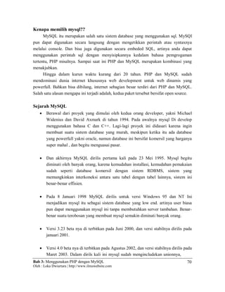 Bab 3: Menggunakan PHP dengan MySQL
Oleh : Loka Dwiartara | http://www.ilmuwebsite.com
70
Kenapa memilih mysql??
MySQL itu merupakan salah satu sistem database yang menggunakan sql. MySQl
pun dapat digunakan secara langsung dengan mengetikkan perintah atau syntaxnya
melalui console. Dan bisa juga digunakan secara embeded SQL, artinya anda dapat
menggunakan perintah sql dengan menyisipkannya kedalam bahasa pemgrogaman
tertentu, PHP misalnya. Sampai saat ini PHP dan MySQL merupakan kombinasi yang
menakjubkan.
Hingga dalam kurun waktu kurang dari 20 tahun. PHP dan MySQL sudah
mendominasi dunia internet khususnya web development untuk web dinamis yang
powerfull. Bahkan bisa dibilang, internet sebagian besar terdiri dari PHP dan MySQL.
Salah satu alasan mengapa ini terjadi adalah, kedua paket tersebut bersifat open source.
Sejarah MySQL
 Berawal dari proyek yang dimulai oleh kedua orang developer, yakni Michael
Widenius dan David Axmark di tahun 1994. Pada awalnya mysql Di develop
menggunakan bahasa C dan C++. Lagi-lagi proyek ini didasari karena ingin
membuat suatu sistem database yang murah, meskipun ketika itu ada database
yang powerfull yakni oracle, namun database ini bersifat komersil yang harganya
super mahal , dan begitu menguasai pasar.
 Dan akhirnya MySQL dirilis pertama kali pada 23 Mei 1995. Mysql begitu
diminati oleh banyak orang, karena kemudahan installasi, kemudahan pemakaian
sudah seperti database komersil dengan sistem RDBMS, sistem yang
memungkinkan interkoneksi antara satu tabel dengan tabel lainnya, sistem ini
benar-benar effisien.
 Pada 8 Januari 1998 MySQL dirilis untuk versi Windows 95 dan NT Ini
menjadikan mysql itu sebagai sistem database yang low end. artinya user biasa
pun dapat menggunakan mysql ini tanpa membutuhkan server tambahan. Benar-
benar suatu terobosan yang membuat mysql semakin diminati banyak orang.
 Versi 3.23 beta nya di terbitkan pada Juni 2000, dan versi stabilnya dirilis pada
januari 2001.
 Versi 4.0 beta nya di terbitkan pada Agustus 2002, dan versi stabilnya dirilis pada
Maret 2003. Dalam dirils kali ini mysql sudah mengincludekan unionnya,
 