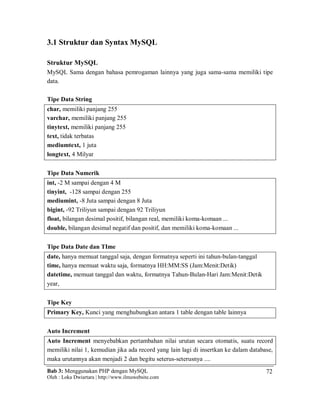 Bab 3: Menggunakan PHP dengan MySQL
Oleh : Loka Dwiartara | http://www.ilmuwebsite.com
72
3.1 Struktur dan Syntax MySQL
Struktur MySQL
MySQL Sama dengan bahasa pemrogaman lainnya yang juga sama-sama memiliki tipe
data.
Tipe Data String
char, memiliki panjang 255
varchar, memiliki panjang 255
tinytext, memiliki panjang 255
text, tidak terbatas
mediumtext, 1 juta
longtext, 4 Milyar
Tipe Data Numerik
int, -2 M sampai dengan 4 M
tinyint, -128 sampai dengan 255
mediumint, -8 Juta sampai dengan 8 Juta
bigint, -92 Triliyun sampai dengan 92 Triliyun
float, bilangan desimal positif, bilangan real, memiliki koma-komaan ...
double, bilangan desimal negatif dan positif, dan memiliki koma-komaan ...
Tipe Data Date dan TIme
date, hanya memuat tanggal saja, dengan formatnya seperti ini tahun-bulan-tanggal
time, hanya memuat waktu saja, formatnya HH:MM:SS (Jam:Menit:Detik)
datetime, memuat tanggal dan waktu, formatnya Tahun-Bulan-Hari Jam:Menit:Detik
year,
Tipe Key
Primary Key, Kunci yang menghubungkan antara 1 table dengan table lainnya
Auto Increment
Auto Increment menyebabkan pertambahan nilai urutan secara otomatis, suatu record
memiliki nilai 1, kemudian jika ada record yang lain lagi di insertkan ke dalam database,
maka urutannya akan menjadi 2 dan begitu seterus-seterusnya ....
 