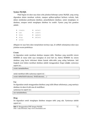 Bab 3: Menggunakan PHP dengan MySQL
Oleh : Loka Dwiartara | http://www.ilmuwebsite.com
73
Syntax MySQL
Pada bagian ini akan saya akan coba jelaskan beberapa syntax MySQL yang sering
digunakan dalam membuat website, maupun aplikasi-aplikasi berbasis website, baik
dalam melakukan pembuatan database, penambahanisi database, untuk menghapus isi
database, ataupun untuk menghapus database itu sendiri. Syntax yang kita gunakan
adalah :
 create
 use
 show
 drop
 alter
 select
 insert
 update
 delete
dibagian ini saya baru akan menjelaskan teorinya saja, di subbab selannjutnya akan saya
jelaskan secara praktiknya.
Create
ini digunakan untuk membuat database maupun table. Database yang memiliki sistem
RDBMS di mana telah saya terangkan di awal bab ini, bahwa RDBMS itu sistem
database yang berisi informasi dalam bentuk table-table yang saling berkaitan. Jadi
langkah awal dalam membuat database adalah menggunakan fungsi create; syntaxnya
seperti ini :
create namadatabase;
untuk membuat table syntaxnya seperti ini :
create table(field1(ukuran), field2(ukuran), ...)
Use
Ini digunakan untuk menggunakan database yang telah dibuat sebelumnya, yang nantinya
database ini akan di edit atau di modifikasi.
syntaxnya itu seperti ini :
use namadatabase;
Drop
Ini digunakan untuk menghapus database ataupun table yang ada. Syntaxnya adalah
seperti ini :
 