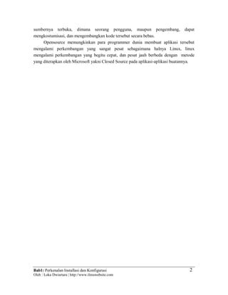 Bab1: Perkenalan Installasi dan Konfigurasi
Oleh : Loka Dwiartara | http://www.ilmuwebsite.com
2
sumbernya terbuka, dimana seorang pengguna, maupun pengembang, dapat
mengkostumisasi, dan mengembangkan kode tersebut secara bebas.
Opensource memungkinkan para programmer dunia membuat aplikasi tersebut
mengalami perkembangan yang sangat pesat sebagaimana halnya Linux, linux
mengalami perkembangan yang begitu cepat, dan pesat jauh berbeda dengan metode
yang diterapkan oleh Microsoft yakni Closed Source pada aplikasi-aplikasi buatannya.
 