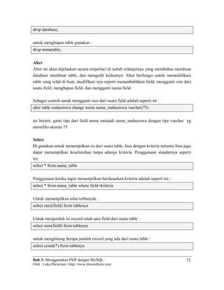 Bab 3: Menggunakan PHP dengan MySQL
Oleh : Loka Dwiartara | http://www.ilmuwebsite.com
72
drop database;
untuk menghapus table gunakan :
drop namatable;
Alter
Alter ini akan dijelaskan secara terperinci di subab selanjutnya yang membahas membuat
database membuat table, dan mengedit keduanya. Alter berfungsi untuk memodifikasi
table yang telah di buat, modifikasi nya seperti menambahhkan field, mengganti size dari
suatu field, menghapus field, dan mengganti nama field.
Sebagai contoh untuk mengganti size dari suatu field adalah seperti ini :
alter table mahasiswa change nama nama_mahasiswa varchar(75)
ini berarti, ganti tipe dari field nama menjadi nama_mahasiswa dengan tipe varchar yg
memiliki ukuran 75
Select
Di gunakan untuk menampilkan isi dari suatu table, bisa dengan kriteria tertentu bisa juga
dapat menampilkan keseluruhan tanpa adanya kriteria. Penggunaan standarnya seperti
ini:
select * from nama_table
Penggunaan ketika ingin menampilkan berdasarkan kriteria adalah seperti ini :
select * from nama_table where field=kriteria
Untuk menampilkan nilai terbanyak :
select max(field) from tablenya
Untuk menjumlah isi record salah satu field dari suatu table :
select sum(field) from tablenya
untuk menghitung berapa jumlah record yang ada dari suatu table :
select count(*) from tablenya
 