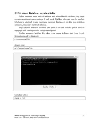 Bab 3: Menggunakan PHP dengan MySQL
Oleh : Loka Dwiartara | http://www.ilmuwebsite.com
74
3.2 Membuat Database, membuat table
Dalam membuat suatu aplikasi berbasis web, dibutuhkanlah database yang dapat
menyimpan data-data yang nantinya di oleh untuk dijadikan informasi yang bermanfaat.
Sebelumnya kita telah belajar bagaimana membuat database, di sini kita akan praktikan
semuanya, mulai dari membuat database.
Tapi sebelum membuat database kita pastikan terlebih dahulu apakah services
mysqlnya telah running melalui xampp control panel.
Setelah semuanya berjalan, kita akan coba masuk kedalam start | run | cmd.
Kemudian masuk ke direktori :
c:xamppmysqlbin
dengan cara :
cd c:xamppmysqlbin
Gambar 3.1 (Dos 1)
kemudian ketik :
mysql -u root
 