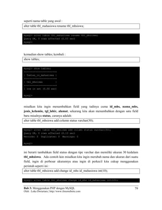 Bab 3: Menggunakan PHP dengan MySQL
Oleh : Loka Dwiartara | http://www.ilmuwebsite.com
79
seperti nama table yang awal :
alter table tbl_mahasiswa rename tbl_mhsiswa;
mysql> alter table tbl_mahasiswa rename tbl_mhsiswa;
Query OK, 0 rows affected (0.03 sec)
mysql>
kemudian show tables; kembali :
show tables;
mysql> show tables;
+---------------------+
| Tables_in_mahasiswa |
+---------------------+
| tbl_mhsiswa |
+---------------------+
1 row in set (0.00 sec)
mysql>
misalkan kita ingin menambahkan field yang tadinya cuma id_mhs, nama_mhs,
jenis_kelamin, tgl_lahir, alamat, sekarang kita akan menambahkan dengan satu field
baru misalnya status, caranya adalah:
alter table tbl_mhsiswa add column status varchar(30);
mysql> alter table tbl_mhsiswa add column status varchar(30);
Query OK, 0 rows affected (0.13 sec)
Records: 0 Duplicates: 0 Warnings: 0
mysql>
ini berarti tambahkan field status dengan tipe varchar dan memiliki ukuran 30 kedalam
tbl_mhsiswa. Ada contoh lain misalkan kita ingin merubah nama dan ukuran dari suatu
field, ingin di perbesar ukurannya atau ingin di perkecil kita cukup menggunakan
perintah seperti ini :
alter table tbl_mhsiswa add change id_mhs id_mahasiswa int(10);
mysql> alter table tbl_mhsiswa change id_mhs id_mahasiswa int(10);
 