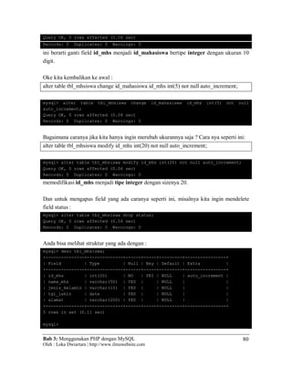Bab 3: Menggunakan PHP dengan MySQL
Oleh : Loka Dwiartara | http://www.ilmuwebsite.com
80
Query OK, 0 rows affected (0.06 sec)
Records: 0 Duplicates: 0 Warnings: 0
ini berarti ganti field id_mhs menjadi id_mahasiswa bertipe integer dengan ukuran 10
digit.
Oke kita kembalikan ke awal :
alter table tbl_mhsiswa change id_mahasiswa id_mhs int(5) not null auto_increment;
mysql> alter table tbl_mhsiswa change id_mahasiswa id_mhs int(5) not null
auto_increment;
Query OK, 0 rows affected (0.08 sec)
Records: 0 Duplicates: 0 Warnings: 0
Bagaimana caranya jika kita hanya ingin merubah ukurannya saja ? Cara nya seperti ini:
alter table tbl_mhsiswa modify id_mhs int(20) not null auto_increment;
mysql> alter table tbl_mhsiswa modify id_mhs int(20) not null auto_increment;
Query OK, 0 rows affected (0.06 sec)
Records: 0 Duplicates: 0 Warnings: 0
memodifikasi id_mhs menjadi tipe integer dengan sizenya 20.
Dan untuk mengapus field yang ada caranya seperti ini, misalnya kita ingin mendelete
field status :
mysql> alter table tbl_mhsiswa drop status;
Query OK, 0 rows affected (0.06 sec)
Records: 0 Duplicates: 0 Warnings: 0
Anda bisa melihat struktur yang ada dengan :
mysql> desc tbl_mhsiswa;
+---------------+--------------+------+-----+---------+----------------+
| Field | Type | Null | Key | Default | Extra |
+---------------+--------------+------+-----+---------+----------------+
| id_mhs | int(20) | NO | PRI | NULL | auto_increment |
| nama_mhs | varchar(50) | YES | | NULL | |
| jenis_kelamin | varchar(10) | YES | | NULL | |
| tgl_lahir | date | YES | | NULL | |
| alamat | varchar(200) | YES | | NULL | |
+---------------+--------------+------+-----+---------+----------------+
5 rows in set (0.11 sec)
mysql>
 