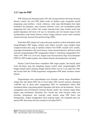 Bab1: Perkenalan Installasi dan Konfigurasi
Oleh : Loka Dwiartara | http://www.ilmuwebsite.com
3
1.2.1 Apa itu PHP
PHP Pertama kali ditemukan pada 1995 oleh seorang Software Developer bernama
Rasmus Lerdrof. Ide awal PHP adalah ketika itu Radmus ingin mengetahui jumlah
pengunjung yang membaca resume onlinenya. script yang dikembangkan baru dapat
melakukan dua pekerjaan, yakni merekam informasi visitor, dan menampilkan jumlah
pengunjung dari suatu website. Dan sampai sekarang kedua tugas tersebut masih tetap
populer digunakan oleh dunia web saat ini. Kemudian, dari situ banyak orang di milis
mendiskusikan script buatan Rasmus Lerdrof, hingga akhirnya rasmus mulai membuat
sebuah tool/script, bernama Personal Home Page (PHP).
Kebutuhan PHP sebagai tool yang serba guna membuat Lerdorf melanjutkan untuk
mengembangkan PHP hingga menjadi suatu bahasa tersendiri yang mungkin dapat
mengkonversikan data yang di inputkan melalui Form HTML menjadi suatu variable,
yang dapat dimanfaatkan oleh sistem lainnya. Untuk merealisasikannya, akhirnya Lerdrof
mencoba mengembangkan PHP menggunakan bahasa C ketimbang menggunakan Perl.
Tahun 1997, PHP versi 2.0 di rilis, dengan nama Personal Home Page Form Interpreter
(PHP-FI). PHP Semakin popular, dan semakin diminati oleh programmer web dunia.
Rasmus Lerdrof benar-benar menjadikan PHP sangat populer, dan banyak sekali
Team Developer yang ikut bergabung dengan Lerdrof untuk mengembangkan PHP
hingga menjadi seperti sekarang, Hingga akhirnya dirilis versi ke 3-nya, pada Juni 1998,
dan tercatat lebih dari 50.000 programmer menggunakan PHP dalam membuat website
dinamis.
Pengembangan demi pengembangan terus berlanjut, ratusan fungsi ditambahkan
sebagai fitur dari bahasa PHP, dan di awaal tahun 1999, netcraft mencatat, ditemukan
1.000.000 situs di dunia telah menggunakan PHP. Ini membuktikan bahwa PHP
merupakan bahasa yang paling populer digunakan oleh dunia web development. Hal ini
mengagetkan para developernya termasuk Rasmus sendiri, dan tentunya sangat diluar
dugaan sang pembuatnya. Kemudian Zeev Suraski dan Andi Gutsman selaku core
developer (programmer inti) mencoba untuk menulis ulang PHP Parser, dan
diintegrasikan dengan menggunakan Zend scripting engine, dan mengubah jalan alur
operasi PHP. Dan semua fitur baru tersebut di rilis dalam PHP 4.
 
