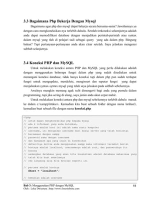 Bab 3: Menggunakan PHP dengan MySQL
Oleh : Loka Dwiartara | http://www.ilmuwebsite.com
84
3.3 Bagaimana Php Bekerja Dengan Mysql
Bagaimana agar php dan mysql dapat bekerja secara bersama-sama? Jawabannya ya
dengan cara mengkoneksikan nya terlebih dahulu. Setelah terkoneksi selannjutnya adalah
anda dapat memodifikasi database dengan menjadikan perintah-perintah atau syntax
dalam mysql yang tlah di pelajari tadi sebagai query yang ada dalam php. Bingung
bukan? Tapi pertanyaan-pertanyaan anda akan clear setelah. Saya jelaskan mengenai
subbab selanjutnya.
3.4 Koneksi PHP dan MySQL
Untuk melakukan koneksi antara PHP dan MySQL yang perlu dilakukan adalah
dengan menggunakan beberapa fungsi dalam php yang sudah disediakan untuk
menangani koneksi database, tidak hanya koneksi tapi dalam php pun sudah terdapat
fungsi untuk mengupdate, mendelete, menginsert dan seputar fungsi yang dapat
menjalankan syntax-syntax mysql yang telah saya jelaskan pada subbab sebelumnya.
Awalnya mungkin memang agak sulit dimengerti bagi anda yang pemula dalam
programming, tapi jika sering di ulang, saya jamin anda akan cepat mahir.
Untuk melakukan koneksi antara php dan mysql sebelumnya terlebih dahulu masuk
ke dalam c:xampphtdocs. Kemudian kita buat sebuah folder dengan nama latihan3,
kemudian buat sebuah file dengan nama koneksi.php
<?php
// untuk dapat mengkoneksikan php kepada mysql
// ada 4 informasi yang anda butuhkan,
// pertama adalah host ini adalah nama suatu komputer
// username, ini merupakan username dari mysql server yang telah terinstal
// bersamaan dengan xampp
// password sama dengan username
// dan database apa yang ingin di koneksikan
// defaultnya ketika anda menggunakan xampp maka informasi tersebut berisi
// hostnya adalah localhost, usernamenya adalah root, dan passwordnya itu
// kosong
// sedangkan database yang akan kita koneksikan adalah database mahasiswa yang
// telah kita buat sebelumnya
// oke langsung saja kita ketikan seperti ini
// pertama adalah hostnya
$host = "localhost";
// kemudian adalah username
 