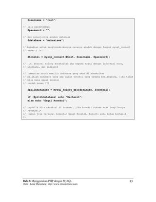Bab 3: Menggunakan PHP dengan MySQL
Oleh : Loka Dwiartara | http://www.ilmuwebsite.com
85
$username = "root";
// lalu passwordnya
$password = "";
// dan selanjutnya adalah database
$database = "mahasiswa";
// kemudian untuk mengkoneksikannya caranya adalah dengan fungsi mysql_connect
// seperti ini
$koneksi = mysql_connect($host, $username, $password);
// ini berarti tolong koneksikan php kepada mysql dengan informasi host,
// username, dan password
// kemudian untuk memilih database yang akan di koneksikan
// pilihlah database yang ada dalam koneksi yang sedang berlangsung, jika tidak
// bisa maka gagal koneksi
// mudah bukan ???
$pilihdatabase = mysql_select_db($database, $koneksi);
if ($pilihdatabase) echo "Berhasil";
else echo "Gagal Koneksi";
// apabila kita eksekusi di browser, jika koneksi sukses maka tampilannya
// "Berhasil"
// namun jika terdapat komentar Gagal Koneksi, berarti anda belum berhasil
?>
 
