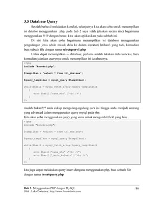 Bab 3: Menggunakan PHP dengan MySQL
Oleh : Loka Dwiartara | http://www.ilmuwebsite.com
86
3.5 Database Query
Setelah berhasil melakukan koneksi, selanjutnya kita akan coba untuk menampilkan
isi databse menggunakan php, pada bab 2 saya telah jelaskan secara rinci bagaimana
menggunakan PHP dengan benar, kita akan aplikasikan pada subbab ini.
Di sini kita akan coba bagaimana menampilkan isi database menggunakan
pengulangan jenis while masuk dulu ke dalam direktori latihan3 yang tadi, kemudian
buat sebuah file dengan nama selectquery1.php
Untuk dapat menampilkan isi database, pertama adalah lakukan dulu koneksi, baru
kemudian jalankan querynya untuk menampilkan isi databasenya.
<?php
include "koneksi.php";
$tampilkan = "select * from tbl_mhsiswa";
$query_tampilkan = mysql_query($tampilkan);
while($hasil = mysql_fetch_array($query_tampilkan))
{
echo $hasil['nama_mhs']."<br />";
}
?>
mudah bukan??? anda cukup mengulang-ngulang cara ini hingga anda menjadi seorang
yang advanced dalam menggunakan query mysql pada php.
Kita akan coba menggunakan query yang sama untuk mengambil field yang lain...
<?php
include "koneksi.php";
$tampilkan = "select * from tbl_mhsiswa";
$query_tampilkan = mysql_query($tampilkan);
while($hasil = mysql_fetch_array($query_tampilkan))
{
echo $hasil['nama_mhs']."<br />";
echo $hasil['jenis_kelamin']."<br />";
}
?>
kita juga dapat melakukan query insert dengana menggunakan php, buat sebuah file
dengan nama insertquery.php
 