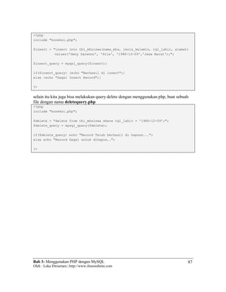 Bab 3: Menggunakan PHP dengan MySQL
Oleh : Loka Dwiartara | http://www.ilmuwebsite.com
87
<?php
include "koneksi.php";
$insert = "insert into tbl_mhsiswa(nama_mhs, jenis_kelamin, tgl_lahir, alamat)
values('Deny Sarwono', 'Pria', '1986-12-09','Jawa Barat');";
$insert_query = myqsl_query($insert);
if($insert_query) {echo "Berhasil di insert";}
else {echo "Gagal Insert Record";}
?>
selain itu kita juga bisa melakukan query delete dengan menggunakan php, buat sebuah
file dengan nama deletequery.php
<?php
include "koneksi.php";
$delete = "delete from tbl_mhsiswa where tgl_lahir = '1986-12-09';";
$delete_query = mysql_query($delete);
if($delete_query) echo "Record Telah berhasil di hapuss...";
else echo "Record Gagal untuk dihapus..";
?>
 