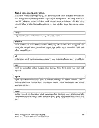 Bab 3: Menggunakan PHP dengan MySQL
Oleh : Loka Dwiartara | http://www.ilmuwebsite.com
90
Bagian-bagian dari phpmyadmin
Jika dalam command prompt mysql, kita bersusah payah untuk merubah struktur suatu
field menggunakan perintah-perintah, taapi dengan phpmyadmin kita cukup melakukan
klak klik, pekerjaan mudah dilakukan untuk merubah struktur dari suatu table kita cukup
memilih tablenya lalu pilih struktur, disini saya akan jelaskan fungsi dari masing-masing
tab.
browse
berguna untuk menampilkan record yang telah di insertkan
structure
untuk melihat dan memodifikasi struktur table yang ada misalnya kita mengganti field
nama_mhs, menjadi nama_mahasiswa, begitu juga apabila ingin menambah field, anda
cukup mengaddnya ...
sql
ini berfungsi untuk menjalankan custom query, anda bisa menjalankan query mysql disini
insert
insert ini digunakan untuk menginsertkan record, berisi form-form yang siap anda
inputkan
export
export digunakan untuk mengeksportkan database, biasanya hal ini kita temukan ketika
ingin memindahkan database lokal ke database hosting, untuk dionlinekan. oke sebagai
contoh seperti ini ...
import
fasilitas import ini digunakan untuk mengimportkan database yang sebelumnya telah
diexportkan import berfungsi untuk merubah query-query mysql kedalam database yang
real.
 