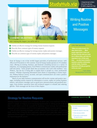 7
Writing Routine
and Positive
Messages
TIPS FOR SUCCESS
“When we write at work, it is
often about action . . . . Most
people appreciate it when you
tell them directly what you want,
how it affects them, and why it is
important to do it. At the same
time, . . . we also have to build or
maintain a positive relationship
with the reader. A positive
impression will help you get the
action you want.”
—Fred G. Withers,
Managing Partner, Ernst & Young
Ernst & Young is one of the world’s largest providers of professional services, with
offices in 670 locations in 140 countries. Ernst & Young Canada operates in 14 Canadian
cities, offering accounting, business, and financial consulting services to a variety of
industries. As a managing partner, Fred Withers communicates widely with professional
staff and clients. “Some people think that accountants only work with numbers,” says
Withers, “but the key is being able to explain them to people in a clear, professional
manner.” Whether requesting information from clients or responding to routine inqui-
ries, Withers believes concise, accurate, and open communication can create a positive
impression for the business.1
Much of your daily business communication will involve routine and positive mes-
sages, including routine requests for information or action, replies on routine business
matters, and positive messages such as good-news announcements and goodwill mes-
sages, from product operation hints and technical support to refunds and ordering
glitches. These messages are the focus of this chapter.
Strategy for Routine Requests
Making requests is a routine part of business. In most cases, your audience will be pre-
pared to comply, as long as you’re not being unreasonable or asking people to do work
they would expect you to do yourself. By applying a clear strategy and tailoring your
approach to each situation, you’ll be able to generate effective requests quickly.
Like all other business messages, routine requests have three parts: an opening, a
body, and a close. Using the direct approach, open with your main idea, which is a clear
statement of your request. Use the body to give details and justify your request, then close
by requesting specific action.
L E A R N I N G O B J E C T I V E ❶
Outline an effective strategy for
writing routine business requests.
For routine requests and positive
messages,
• State the request or main idea
• Give necessary details
• Close with a cordial request
for specific action
LEARNING OBJECTIVES
After studying this chapter, you will be able to
❶ Outline an effective strategy for writing routine business requests.
❷ Describe three common types of routine requests.
❸ Outline an effective strategy for writing routine replies and positive messages.
❹ Describe six common types of routine replies and positive messages.
 