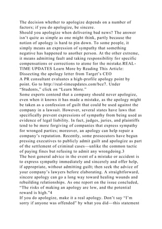 The decision whether to apologize depends on a number of
factors; if you do apologize, be sincere.
Should you apologize when delivering bad news? The answer
isn’t quite as simple as one might think, partly because the
notion of apology is hard to pin down. To some people, it
simply means an expression of sympathy that something
negative has happened to another person. At the other extreme,
it means admitting fault and taking responsibility for specific
compensations or corrections to atone for the mistake.REAL-
TIME UPDATES Learn More by Reading This Article:
Dissecting the apology letter from Target’s CEO
A PR consultant evaluates a high-profile apology point by
point. Go to http://real-timeupdates.com/bce7. Under
“Students,” click on “Learn More.”
Some experts contend that a company should never apologize,
even when it knows it has made a mistake, as the apology might
be taken as a confession of guilt that could be used against the
company in a lawsuit. However, several states have laws that
specifically prevent expressions of sympathy from being used as
evidence of legal liability. In fact, judges, juries, and plaintiffs
tend to be more forgiving of companies that express sympathy
for wronged parties; moreover, an apology can help repair a
company’s reputation. Recently, some prosecutors have begun
pressing executives to publicly admit guilt and apologize as part
of the settlement of criminal cases—unlike the common tactic
of paying fines but refusing to admit any wrongdoing.3
The best general advice in the event of a mistake or accident is
to express sympathy immediately and sincerely and offer help,
if appropriate, without admitting guilt; then seek the advice of
your company’s lawyers before elaborating. A straightforward,
sincere apology can go a long way toward healing wounds and
rebuilding relationships. As one report on the issue concluded,
“The risks of making an apology are low, and the potential
reward is high.”4
If you do apologize, make it a real apology. Don’t say “I’m
sorry if anyone was offended” by what you did—this statement
 