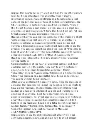 implies that you’re not sorry at all and that it’s the other party’s
fault for being offended.5 For example, when Target’s
information systems were infiltrated in a hacking attack that
exposed the personal data of tens of millions of customers, the
CEO’s apology to customers included the statement, “I know
this breach has had a real impact on you, creating a great deal
of confusion and frustration.”6 Note that he did not say, “if this
breach caused you any confusion or frustration.”
Recognize that you can express sympathy with someone’s plight
without suggesting that you are to blame. For example, if a
business customer damaged a product through misuse and
suffered a financial loss as a result of not being able to use the
product, you can say something along the lines of “I’m sorry to
hear of your difficulties.” This demonstrates sensitivity without
accepting blame.REAL-TIME UPDATES Learn More by
Reading This Infographic: See how expensive poor customer
service really is
Communication is at the heart of customer service, and poor
customer service is the number-one way to drive customers
away. Go to http://real-timeupdates.com/bce7. Under
“Students,” click on “Learn More.”Closing on a Respectful Note
Close your message on a respectful note, being as positive as
you can be without being insincere.
After you’ve explained the negative news, close the message in
a manner that respects the impact the negative news is likely to
have on the recipient. If appropriate, consider offering your
readers an alternative solution if you can and if doing so is a
good use of your time. Look for opportunities to include
positive statements, but avoid creating false hopes or writing in
a way that seems to suggest that something negative didn’t
happen to the recipient. Ending on a false positive can leave
readers feeling “disrespected, disregarded, or deceived.”7
Using the Indirect Approach for Negative Messages
3 LEARNING OBJECTIVE
Explain how to use the indirect approach effectively when
conveying negative news, and explain how to avoid ethical
 