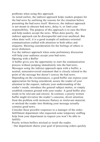 problems when using this approach.
As noted earlier, the indirect approach helps readers prepare for
the bad news by outlining the reasons for the situation before
presenting the bad news itself. However, the indirect approach
is not meant to obscure bad news, delay it, or limit your
responsibility. The purpose of this approach is to ease the blow
and help readers accept the news. When done poorly, the
indirect approach can be disrespectful and even unethical. But
when done well, it is a good example of audience-oriented
communication crafted with attention to both ethics and
etiquette. Showing consideration for the feelings of others is
never dishonest.
Use the indirect approach when some preliminary discussion
will help your audience accept your bad news.
Opening with a Buffer
A buffer gives you the opportunity to start the communication
process without jumping immediately into the bad news.
Messages using the indirect approach open with a buffer, a
neutral, noncontroversial statement that is closely related to the
point of the message but doesn’t convey the bad news.
Depending on the circumstances, a good buffer can express your
appreciation for being considered, assure the reader of your
attention to the request, indicate your understanding of the
reader’s needs, introduce the general subject matter, or simply
establish common ground with your reader. A good buffer also
needs to be relevant and sincere. In contrast, a poorly written
buffer might trivialize the reader’s concerns, divert attention
from the problem with insincere flattery or irrelevant material,
or mislead the reader into thinking your message actually
contains good news.
Consider these possible responses to a manager of the order-
fulfillment department who requested some temporary staffing
help from your department (a request you won’t be able to
fulfill):
Poorly written buffers mislead or insult the reader.
· Our department shares your goal of processing orders quickly
 
