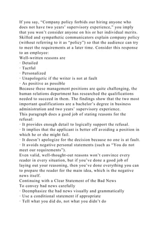 If you say, “Company policy forbids our hiring anyone who
does not have two years’ supervisory experience,” you imply
that you won’t consider anyone on his or her individual merits.
Skilled and sympathetic communicators explain company policy
(without referring to it as “policy”) so that the audience can try
to meet the requirements at a later time. Consider this response
to an employee:
Well-written reasons are
· Detailed
· Tactful
· Personalized
· Unapologetic if the writer is not at fault
· As positive as possible
Because these management positions are quite challenging, the
human relations department has researched the qualifications
needed to succeed in them. The findings show that the two most
important qualifications are a bachelor’s degree in business
administration and two years’ supervisory experience.
This paragraph does a good job of stating reasons for the
refusal:
· It provides enough detail to logically support the refusal.
· It implies that the applicant is better off avoiding a position in
which he or she might fail.
· It doesn’t apologize for the decision because no one is at fault.
· It avoids negative personal statements (such as “You do not
meet our requirements”).
Even valid, well-thought-out reasons won’t convince every
reader in every situation, but if you’ve done a good job of
laying out your reasoning, then you’ve done everything you can
to prepare the reader for the main idea, which is the negative
news itself.
Continuing with a Clear Statement of the Bad News
To convey bad news carefully
· Deemphasize the bad news visually and grammatically
· Use a conditional statement if appropriate
· Tell what you did do, not what you didn’t do
 
