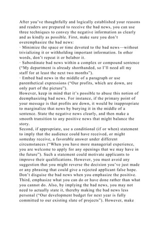 After you’ve thoughtfully and logically established your reasons
and readers are prepared to receive the bad news, you can use
three techniques to convey the negative information as clearly
and as kindly as possible. First, make sure you don’t
overemphasize the bad news:
· Minimize the space or time devoted to the bad news—without
trivializing it or withholding important information. In other
words, don’t repeat it or belabor it.
· Subordinate bad news within a complex or compound sentence
(“My department is already shorthanded, so I’ll need all my
staff for at least the next two months”).
· Embed bad news in the middle of a paragraph or use
parenthetical expressions (“Our profits, which are down, are
only part of the picture”).
However, keep in mind that it’s possible to abuse this notion of
deemphasizing bad news. For instance, if the primary point of
your message is that profits are down, it would be inappropriate
to marginalize that news by burying it in the middle of a
sentence. State the negative news clearly, and then make a
smooth transition to any positive news that might balance the
story.
Second, if appropriate, use a conditional (if or when) statement
to imply that the audience could have received, or might
someday receive, a favorable answer under different
circumstances (“When you have more managerial experience,
you are welcome to apply for any openings that we may have in
the future”). Such a statement could motivate applicants to
improve their qualifications. However, you must avoid any
suggestion that you might reverse the decision you’ve just made
or any phrasing that could give a rejected applicant false hope.
Don’t disguise the bad news when you emphasize the positive.
Third, emphasize what you can do or have done rather than what
you cannot do. Also, by implying the bad news, you may not
need to actually state it, thereby making the bad news less
personal (“Our development budget for next year is fully
committed to our existing slate of projects”). However, make
 