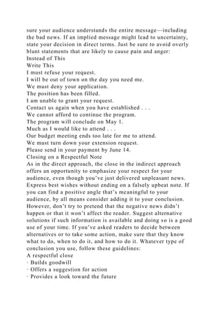 sure your audience understands the entire message—including
the bad news. If an implied message might lead to uncertainty,
state your decision in direct terms. Just be sure to avoid overly
blunt statements that are likely to cause pain and anger:
Instead of This
Write This
I must refuse your request.
I will be out of town on the day you need me.
We must deny your application.
The position has been filled.
I am unable to grant your request.
Contact us again when you have established . . .
We cannot afford to continue the program.
The program will conclude on May 1.
Much as I would like to attend . . .
Our budget meeting ends too late for me to attend.
We must turn down your extension request.
Please send in your payment by June 14.
Closing on a Respectful Note
As in the direct approach, the close in the indirect approach
offers an opportunity to emphasize your respect for your
audience, even though you’ve just delivered unpleasant news.
Express best wishes without ending on a falsely upbeat note. If
you can find a positive angle that’s meaningful to your
audience, by all means consider adding it to your conclusion.
However, don’t try to pretend that the negative news didn’t
happen or that it won’t affect the reader. Suggest alternative
solutions if such information is available and doing so is a good
use of your time. If you’ve asked readers to decide between
alternatives or to take some action, make sure that they know
what to do, when to do it, and how to do it. Whatever type of
conclusion you use, follow these guidelines:
A respectful close
· Builds goodwill
· Offers a suggestion for action
· Provides a look toward the future
 