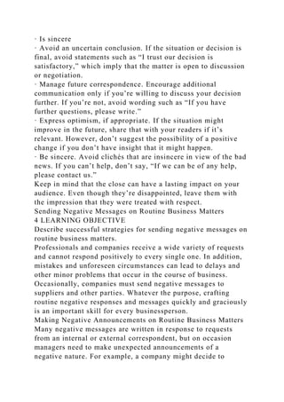 · Is sincere
· Avoid an uncertain conclusion. If the situation or decision is
final, avoid statements such as “I trust our decision is
satisfactory,” which imply that the matter is open to discussion
or negotiation.
· Manage future correspondence. Encourage additional
communication only if you’re willing to discuss your decision
further. If you’re not, avoid wording such as “If you have
further questions, please write.”
· Express optimism, if appropriate. If the situation might
improve in the future, share that with your readers if it’s
relevant. However, don’t suggest the possibility of a positive
change if you don’t have insight that it might happen.
· Be sincere. Avoid clichés that are insincere in view of the bad
news. If you can’t help, don’t say, “If we can be of any help,
please contact us.”
Keep in mind that the close can have a lasting impact on your
audience. Even though they’re disappointed, leave them with
the impression that they were treated with respect.
Sending Negative Messages on Routine Business Matters
4 LEARNING OBJECTIVE
Describe successful strategies for sending negative messages on
routine business matters.
Professionals and companies receive a wide variety of requests
and cannot respond positively to every single one. In addition,
mistakes and unforeseen circumstances can lead to delays and
other minor problems that occur in the course of business.
Occasionally, companies must send negative messages to
suppliers and other parties. Whatever the purpose, crafting
routine negative responses and messages quickly and graciously
is an important skill for every businessperson.
Making Negative Announcements on Routine Business Matters
Many negative messages are written in response to requests
from an internal or external correspondent, but on occasion
managers need to make unexpected announcements of a
negative nature. For example, a company might decide to
 
