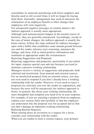 consolidate its materials purchasing with fewer suppliers and
thereby need to tell several firms it will no longer be buying
from them. Internally, management may need to announce the
elimination of an employee benefit or other changes that
employees will view negatively.
For unexpected negative messages on routine matters, the
indirect approach is usually more appropriate.
Although such announcements happen in the normal course of
business, they are generally unexpected. Accordingly, except in
the case of minor changes, the indirect approach is usually the
better choice. Follow the steps outlined for indirect messages:
open with a buffer that establishes some mutual ground between
you and the reader, advance your reasoning, announce the
change, and close with as much positive information and
sentiment as appropriate under the circumstances.
Rejecting Suggestions and Proposals
Rejecting suggestions and proposals, particularly if you asked
for input, requires special care and tact because you need to
maintain a positive working relationship.
Managers receive a variety of suggestions and proposals, both
solicited and unsolicited, from internal and external sources.
For an unsolicited proposal from an external source, you may
not even need to respond if you don’t already have a working
relationship with the sender. However, if you need to reject a
proposal you solicited, you owe the sender an explanation, and
because the news will be unexpected, the indirect approach is
better. In general, the closer your working relationship, the
more thoughtful and complete you need to be in your response.
For example, if you are rejecting a proposal from an employee,
explain your reasons fully and carefully so that the employee
can understand why the proposal was not accepted and so that
you don’t damage an important working relationship.
Refusing Routine Requests
When turning down an invitation or a request for a favor,
consider your relationship with the reader.
When you are unable to meet a routine request, your primary
 