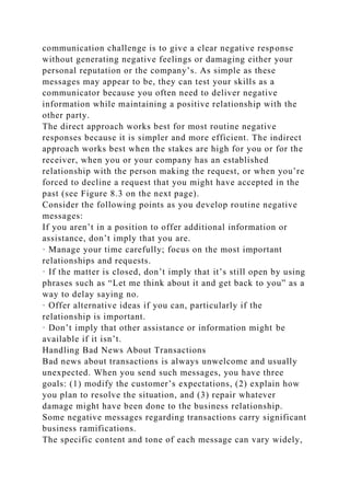 communication challenge is to give a clear negative response
without generating negative feelings or damaging either your
personal reputation or the company’s. As simple as these
messages may appear to be, they can test your skills as a
communicator because you often need to deliver negative
information while maintaining a positive relationship with the
other party.
The direct approach works best for most routine negative
responses because it is simpler and more efficient. The indirect
approach works best when the stakes are high for you or for the
receiver, when you or your company has an established
relationship with the person making the request, or when you’re
forced to decline a request that you might have accepted in the
past (see Figure 8.3 on the next page).
Consider the following points as you develop routine negative
messages:
If you aren’t in a position to offer additional information or
assistance, don’t imply that you are.
· Manage your time carefully; focus on the most important
relationships and requests.
· If the matter is closed, don’t imply that it’s still open by using
phrases such as “Let me think about it and get back to you” as a
way to delay saying no.
· Offer alternative ideas if you can, particularly if the
relationship is important.
· Don’t imply that other assistance or information might be
available if it isn’t.
Handling Bad News About Transactions
Bad news about transactions is always unwelcome and usually
unexpected. When you send such messages, you have three
goals: (1) modify the customer’s expectations, (2) explain how
you plan to resolve the situation, and (3) repair whatever
damage might have been done to the business relationship.
Some negative messages regarding transactions carry significant
business ramifications.
The specific content and tone of each message can vary widely,
 