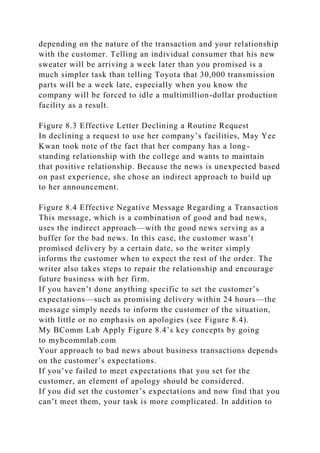 depending on the nature of the transaction and your relationship
with the customer. Telling an individual consumer that his new
sweater will be arriving a week later than you promised is a
much simpler task than telling Toyota that 30,000 transmission
parts will be a week late, especially when you know the
company will be forced to idle a multimillion-dollar production
facility as a result.
Figure 8.3 Effective Letter Declining a Routine Request
In declining a request to use her company’s facilities, May Yee
Kwan took note of the fact that her company has a long-
standing relationship with the college and wants to maintain
that positive relationship. Because the news is unexpected based
on past experience, she chose an indirect approach to build up
to her announcement.
Figure 8.4 Effective Negative Message Regarding a Transaction
This message, which is a combination of good and bad news,
uses the indirect approach—with the good news serving as a
buffer for the bad news. In this case, the customer wasn’t
promised delivery by a certain date, so the writer simply
informs the customer when to expect the rest of the order. The
writer also takes steps to repair the relationship and encourage
future business with her firm.
If you haven’t done anything specific to set the customer’s
expectations—such as promising delivery within 24 hours—the
message simply needs to inform the customer of the situation,
with little or no emphasis on apologies (see Figure 8.4).
My BComm Lab Apply Figure 8.4’s key concepts by going
to mybcommlab.com
Your approach to bad news about business transactions depends
on the customer’s expectations.
If you’ve failed to meet expectations that you set for the
customer, an element of apology should be considered.
If you did set the customer’s expectations and now find that you
can’t meet them, your task is more complicated. In addition to
 