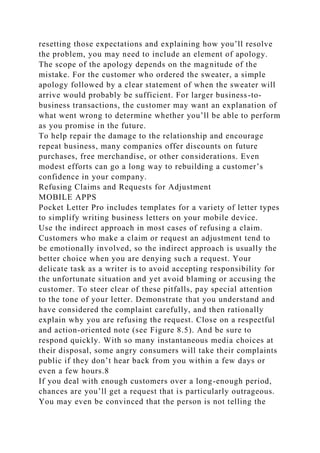 resetting those expectations and explaining how you’ll resolve
the problem, you may need to include an element of apology.
The scope of the apology depends on the magnitude of the
mistake. For the customer who ordered the sweater, a simple
apology followed by a clear statement of when the sweater will
arrive would probably be sufficient. For larger business-to-
business transactions, the customer may want an explanation of
what went wrong to determine whether you’ll be able to perform
as you promise in the future.
To help repair the damage to the relationship and encourage
repeat business, many companies offer discounts on future
purchases, free merchandise, or other considerations. Even
modest efforts can go a long way to rebuilding a customer’s
confidence in your company.
Refusing Claims and Requests for Adjustment
MOBILE APPS
Pocket Letter Pro includes templates for a variety of letter types
to simplify writing business letters on your mobile device.
Use the indirect approach in most cases of refusing a claim.
Customers who make a claim or request an adjustment tend to
be emotionally involved, so the indirect approach is usually the
better choice when you are denying such a request. Your
delicate task as a writer is to avoid accepting responsibility for
the unfortunate situation and yet avoid blaming or accusing the
customer. To steer clear of these pitfalls, pay special attention
to the tone of your letter. Demonstrate that you understand and
have considered the complaint carefully, and then rationally
explain why you are refusing the request. Close on a respectful
and action-oriented note (see Figure 8.5). And be sure to
respond quickly. With so many instantaneous media choices at
their disposal, some angry consumers will take their complaints
public if they don’t hear back from you within a few days or
even a few hours.8
If you deal with enough customers over a long-enough period,
chances are you’ll get a request that is particularly outrageous.
You may even be convinced that the person is not telling the
 