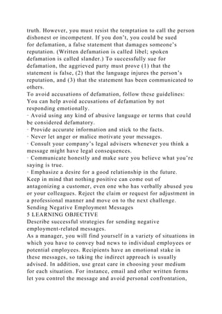 truth. However, you must resist the temptation to call the person
dishonest or incompetent. If you don’t, you could be sued
for defamation, a false statement that damages someone’s
reputation. (Written defamation is called libel; spoken
defamation is called slander.) To successfully sue for
defamation, the aggrieved party must prove (1) that the
statement is false, (2) that the language injures the person’s
reputation, and (3) that the statement has been communicated to
others.
To avoid accusations of defamation, follow these guidelines:
You can help avoid accusations of defamation by not
responding emotionally.
· Avoid using any kind of abusive language or terms that could
be considered defamatory.
· Provide accurate information and stick to the facts.
· Never let anger or malice motivate your messages.
· Consult your company’s legal advisers whenever you think a
message might have legal consequences.
· Communicate honestly and make sure you believe what you’re
saying is true.
· Emphasize a desire for a good relationship in the future.
Keep in mind that nothing positive can come out of
antagonizing a customer, even one who has verbally abused you
or your colleagues. Reject the claim or request for adjustment in
a professional manner and move on to the next challenge.
Sending Negative Employment Messages
5 LEARNING OBJECTIVE
Describe successful strategies for sending negative
employment-related messages.
As a manager, you will find yourself in a variety of situations in
which you have to convey bad news to individual employees or
potential employees. Recipients have an emotional stake in
these messages, so taking the indirect approach is usually
advised. In addition, use great care in choosing your medium
for each situation. For instance, email and other written forms
let you control the message and avoid personal confrontation,
 