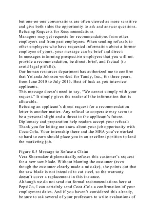 but one-on-one conversations are often viewed as more sensitive
and give both sides the opportunity to ask and answer questions.
Refusing Requests for Recommendations
Managers may get requests for recommendations from other
employers and from past employees. When sending refusals to
other employers who have requested information about a former
employee of yours, your message can be brief and direct:
In messages informing prospective employers that you will not
provide a recommendation, be direct, brief, and factual (to
avoid legal pitfalls).
Our human resources department has authorized me to confirm
that Yolanda Johnson worked for Tandy, Inc., for three years,
from June 2010 to July 2013. Best of luck as you interview
applicants.
This message doesn’t need to say, “We cannot comply with your
request.” It simply gives the reader all the information that is
allowable.
Refusing an applicant’s direct request for a recommendation
letter is another matter. Any refusal to cooperate may seem to
be a personal slight and a threat to the applicant’s future.
Diplomacy and preparation help readers accept your refusal:
Thank you for letting me know about your job opportunity with
Coca-Cola. Your internship there and the MBA you’ve worked
so hard to earn should place you in an excellent position to land
the marketing job.
Figure 8.5 Message to Refuse a Claim
Vera Shoemaker diplomatically refuses this customer’s request
for a new saw blade. Without blaming the customer (even
though the customer clearly made a mistake), she points out that
the saw blade is not intended to cut steel, so the warranty
doesn’t cover a replacement in this instance.
Although we do not send out formal recommendations here at
PepsiCo, I can certainly send Coca-Cola a confirmation of your
employment dates. And if you haven’t considered this already,
be sure to ask several of your professors to write evaluations of
 