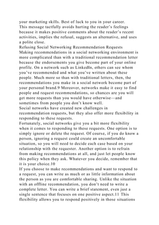 your marketing skills. Best of luck to you in your career.
This message tactfully avoids hurting the reader’s feelings
because it makes positive comments about the reader’s recent
activities, implies the refusal, suggests an alternative, and uses
a polite close.
Refusing Social Networking Recommendation Requests
Making recommendations in a social networking environment is
more complicated than with a traditional recommendation letter
because the endorsements you give become part of your online
profile. On a network such as LinkedIn, others can see whom
you’ve recommended and what you’ve written about these
people. Much more so than with traditional letters, then, the
recommendations you make in a social network become part of
your personal brand.9 Moreover, networks make it easy to find
people and request recommendations, so chances are you will
get more requests than you would have otherwise—and
sometimes from people you don’t know well.
Social networks have created new challenges in
recommendation requests, but they also offer more flexibility in
responding to these requests.
Fortunately, social networks give you a bit more flexibility
when it comes to responding to these requests. One option is to
simply ignore or delete the request. Of course, if you do know a
person, ignoring a request could create an uncomfortable
situation, so you will need to decide each case based on your
relationship with the requester. Another option is to refrain
from making recommendations at all, and just let people know
this policy when they ask. Whatever you decide, remember that
it is your choice.10
If you choose to make recommendations and want to respond to
a request, you can write as much or as little information about
the person as you are comfortable sharing. Unlike the situation
with an offline recommendation, you don’t need to write a
complete letter. You can write a brief statement, even just a
single sentence that focuses on one positive aspect.11 This
flexibility allows you to respond positively in those situations
 