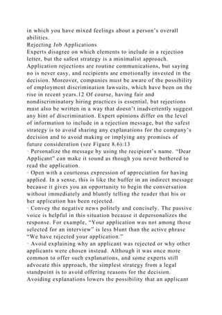 in which you have mixed feelings about a person’s overall
abilities.
Rejecting Job Applications
Experts disagree on which elements to include in a rejection
letter, but the safest strategy is a minimalist approach.
Application rejections are routine communications, but saying
no is never easy, and recipients are emotionally invested in the
decision. Moreover, companies must be aware of the possibility
of employment discrimination lawsuits, which have been on the
rise in recent years.12 Of course, having fair and
nondiscriminatory hiring practices is essential, but rejections
must also be written in a way that doesn’t inadvertently suggest
any hint of discrimination. Expert opinions differ on the level
of information to include in a rejection message, but the safest
strategy is to avoid sharing any explanations for the company’s
decision and to avoid making or implying any promises of
future consideration (see Figure 8.6):13
· Personalize the message by using the recipient’s name. “Dear
Applicant” can make it sound as though you never bothered to
read the application.
· Open with a courteous expression of appreciation for having
applied. In a sense, this is like the buffer in an indirect message
because it gives you an opportunity to begin the conversation
without immediately and bluntly telling the reader that his or
her application has been rejected.
· Convey the negative news politely and concisely. The passive
voice is helpful in this situation because it depersonalizes the
response. For example, “Your application was not among those
selected for an interview” is less blunt than the active phrase
“We have rejected your application.”
· Avoid explaining why an applicant was rejected or why other
applicants were chosen instead. Although it was once more
common to offer such explanations, and some experts still
advocate this approach, the simplest strategy from a legal
standpoint is to avoid offering reasons for the decision.
Avoiding explanations lowers the possibility that an applicant
 