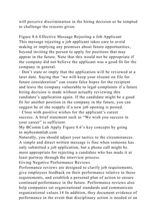 will perceive discrimination in the hiring decision or be tempted
to challenge the reasons given.
Figure 8.6 Effective Message Rejecting a Job Applicant
This message rejecting a job applicant takes care to avoid
making or implying any promises about future opportunities,
beyond inviting the person to apply for positions that may
appear in the future. Note that this would not be appropriate if
the company did not believe the applicant was a good fit for the
company in general.
· Don’t state or imply that the application will be reviewed at a
later date. Saying that “we will keep your résumé on file for
future consideration” can create false hopes for the recipient
and leave the company vulnerable to legal complaints if a future
hiring decision is made without actually reviewing this
candidate’s application again. If the candidate might be a good
fit for another position in the company in the future, you can
suggest he or she reapply if a new job opening is posted.
· Close with positive wishes for the applicant’s career
success. A brief statement such as “We wish you success in
your career” is sufficient.
My BComm Lab Apply Figure 8.6’s key concepts by going
to mybcommlab.com
Naturally, you should adjust your tactics to the circumstances.
A simple and direct written message is fine when someone has
only submitted a job application, but a phone call might be
more appropriate for rejecting a candidate who has made it at
least partway through the interview process.
Giving Negative Performance Reviews
Performance reviews are designed to clarify job requirements,
give employees feedback on their performance relative to those
requirements, and establish a personal plan of action to ensure
continued performance in the future. Performance reviews also
help companies set organizational standards and communicate
organizational values.14 In addition, they document evidence of
performance in the event that disciplinary action is needed or an
 