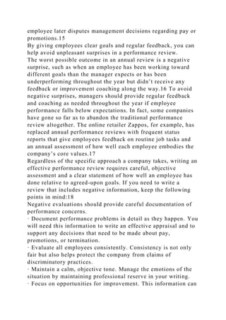 employee later disputes management decisions regarding pay or
promotions.15
By giving employees clear goals and regular feedback, you can
help avoid unpleasant surprises in a performance review.
The worst possible outcome in an annual review is a negative
surprise, such as when an employee has been working toward
different goals than the manager expects or has been
underperforming throughout the year but didn’t receive any
feedback or improvement coaching along the way.16 To avoid
negative surprises, managers should provide regular feedback
and coaching as needed throughout the year if employee
performance falls below expectations. In fact, some companies
have gone so far as to abandon the traditional performance
review altogether. The online retailer Zappos, for example, has
replaced annual performance reviews with frequent status
reports that give employees feedback on routine job tasks and
an annual assessment of how well each employee embodies the
company’s core values.17
Regardless of the specific approach a company takes, writing an
effective performance review requires careful, objective
assessment and a clear statement of how well an employee has
done relative to agreed-upon goals. If you need to write a
review that includes negative information, keep the following
points in mind:18
Negative evaluations should provide careful documentation of
performance concerns.
· Document performance problems in detail as they happen. You
will need this information to write an effective appraisal and to
support any decisions that need to be made about pay,
promotions, or termination.
· Evaluate all employees consistently. Consistency is not only
fair but also helps protect the company from claims of
discriminatory practices.
· Maintain a calm, objective tone. Manage the emotions of the
situation by maintaining professional reserve in your writing.
· Focus on opportunities for improvement. This information can
 