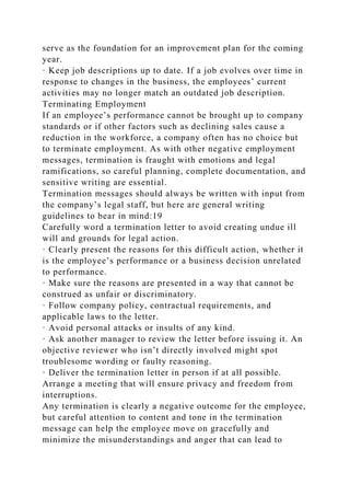 serve as the foundation for an improvement plan for the coming
year.
· Keep job descriptions up to date. If a job evolves over time in
response to changes in the business, the employees’ current
activities may no longer match an outdated job description.
Terminating Employment
If an employee’s performance cannot be brought up to company
standards or if other factors such as declining sales cause a
reduction in the workforce, a company often has no choice but
to terminate employment. As with other negative employment
messages, termination is fraught with emotions and legal
ramifications, so careful planning, complete documentation, and
sensitive writing are essential.
Termination messages should always be written with input from
the company’s legal staff, but here are general writing
guidelines to bear in mind:19
Carefully word a termination letter to avoid creating undue ill
will and grounds for legal action.
· Clearly present the reasons for this difficult action, whether it
is the employee’s performance or a business decision unrelated
to performance.
· Make sure the reasons are presented in a way that cannot be
construed as unfair or discriminatory.
· Follow company policy, contractual requirements, and
applicable laws to the letter.
· Avoid personal attacks or insults of any kind.
· Ask another manager to review the letter before issuing it. An
objective reviewer who isn’t directly involved might spot
troublesome wording or faulty reasoning.
· Deliver the termination letter in person if at all possible.
Arrange a meeting that will ensure privacy and freedom from
interruptions.
Any termination is clearly a negative outcome for the employee,
but careful attention to content and tone in the termination
message can help the employee move on gracefully and
minimize the misunderstandings and anger that can lead to
 