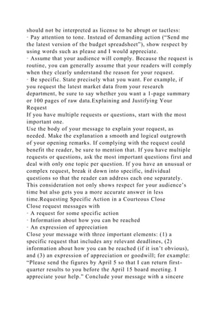 should not be interpreted as license to be abrupt or tactless:
· Pay attention to tone. Instead of demanding action (“Send me
the latest version of the budget spreadsheet”), show respect by
using words such as please and I would appreciate.
· Assume that your audience will comply. Because the request is
routine, you can generally assume that your readers will comply
when they clearly understand the reason for your request.
· Be specific. State precisely what you want. For example, if
you request the latest market data from your research
department, be sure to say whether you want a 1-page summary
or 100 pages of raw data.Explaining and Justifying Your
Request
If you have multiple requests or questions, start with the most
important one.
Use the body of your message to explain your request, as
needed. Make the explanation a smooth and logical outgrowth
of your opening remarks. If complying with the request could
benefit the reader, be sure to mention that. If you have multiple
requests or questions, ask the most important questions first and
deal with only one topic per question. If you have an unusual or
complex request, break it down into specific, individual
questions so that the reader can address each one separately.
This consideration not only shows respect for your audience’s
time but also gets you a more accurate answer in less
time.Requesting Specific Action in a Courteous Close
Close request messages with
· A request for some specific action
· Information about how you can be reached
· An expression of appreciation
Close your message with three important elements: (1) a
specific request that includes any relevant deadlines, (2)
information about how you can be reached (if it isn’t obvious),
and (3) an expression of appreciation or goodwill; for example:
“Please send the figures by April 5 so that I can return first-
quarter results to you before the April 15 board meeting. I
appreciate your help.” Conclude your message with a sincere
 